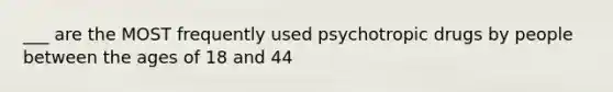 ___ are the MOST frequently used psychotropic drugs by people between the ages of 18 and 44