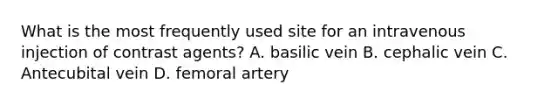 What is the most frequently used site for an intravenous injection of contrast agents? A. basilic vein B. cephalic vein C. Antecubital vein D. femoral artery