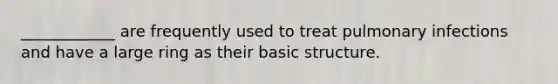 ____________ are frequently used to treat pulmonary infections and have a large ring as their basic structure.