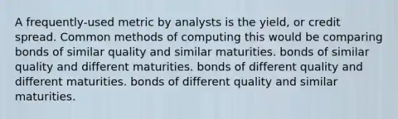 A frequently-used metric by analysts is the yield, or credit spread. Common methods of computing this would be comparing bonds of similar quality and similar maturities. bonds of similar quality and different maturities. bonds of different quality and different maturities. bonds of different quality and similar maturities.