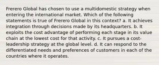 Frerero Global has chosen to use a multidomestic strategy when entering the international market. Which of the following statements is true of Frerero Global in this context? a. It achieves integration through decisions made by its headquarters. b. It exploits the cost advantage of performing each stage in its value chain at the lowest cost for that activity. c. It pursues a cost-leadership strategy at the global level. d. It can respond to the differentiated needs and preferences of customers in each of the countries where it operates.