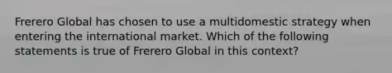 Frerero Global has chosen to use a multidomestic strategy when entering the international market. Which of the following statements is true of Frerero Global in this context?