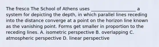 The fresco The School of Athens uses ____________________ a system for depicting the depth, in which parallel lines receding into the distance converge at a point on the horizon line known as the vanishing point. Forms get smaller in proportion to the receding lines. A. isometric perspective B. overlapping C. atmospheric perspective D. linear perspective