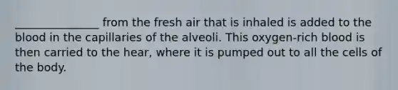 _______________ from the fresh air that is inhaled is added to the blood in the capillaries of the alveoli. This oxygen-rich blood is then carried to the hear, where it is pumped out to all the cells of the body.