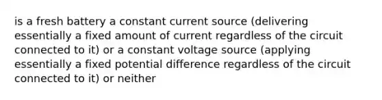 is a fresh battery a constant current source (delivering essentially a fixed amount of current regardless of the circuit connected to it) or a constant voltage source (applying essentially a fixed potential difference regardless of the circuit connected to it) or neither