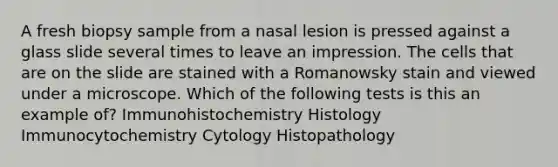 A fresh biopsy sample from a nasal lesion is pressed against a glass slide several times to leave an impression. The cells that are on the slide are stained with a Romanowsky stain and viewed under a microscope. Which of the following tests is this an example of? Immunohistochemistry Histology Immunocytochemistry Cytology Histopathology