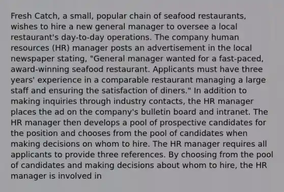 Fresh Catch, a small, popular chain of seafood restaurants, wishes to hire a new general manager to oversee a local restaurant's day-to-day operations. The company human resources (HR) manager posts an advertisement in the local newspaper stating, "General manager wanted for a fast-paced, award-winning seafood restaurant. Applicants must have three years' experience in a comparable restaurant managing a large staff and ensuring the satisfaction of diners." In addition to making inquiries through industry contacts, the HR manager places the ad on the company's bulletin board and intranet. The HR manager then develops a pool of prospective candidates for the position and chooses from the pool of candidates when making decisions on whom to hire. The HR manager requires all applicants to provide three references. By choosing from the pool of candidates and making decisions about whom to hire, the HR manager is involved in