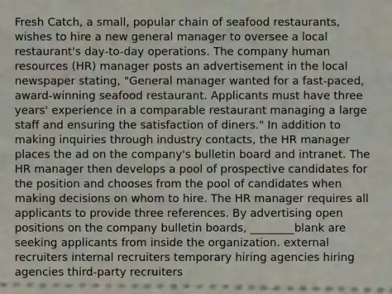 Fresh Catch, a small, popular chain of seafood restaurants, wishes to hire a new general manager to oversee a local restaurant's day-to-day operations. The company human resources (HR) manager posts an advertisement in the local newspaper stating, "General manager wanted for a fast-paced, award-winning seafood restaurant. Applicants must have three years' experience in a comparable restaurant managing a large staff and ensuring the satisfaction of diners." In addition to making inquiries through industry contacts, the HR manager places the ad on the company's bulletin board and intranet. The HR manager then develops a pool of prospective candidates for the position and chooses from the pool of candidates when making decisions on whom to hire. The HR manager requires all applicants to provide three references. By advertising open positions on the company bulletin boards, ________blank are seeking applicants from inside the organization. external recruiters internal recruiters temporary hiring agencies hiring agencies third-party recruiters