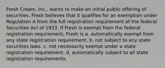 Fresh Cream, Inc., wants to make an initial public offering of securities. Fresh believes that it qualifies for an exemption under Regulation A from the full registration requirement of the federal Securities Act of 1933. If Fresh is exempt from the federal registration requirement, Fresh is a. ​automatically exempt from any state registration requirement. b. ​not subject to any state securities laws. c. ​not necessarily exempt under a state registration requirement. d. ​automatically subject to all state registration requirements.