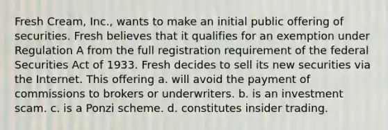 Fresh Cream, Inc., wants to make an initial public offering of securities. Fresh believes that it qualifies for an exemption under Regulation A from the full registration requirement of the federal Securities Act of 1933. Fresh decides to sell its new securities via the Internet. This offering a. ​will avoid the payment of commissions to brokers or underwriters. b. ​is an investment scam. c. ​is a Ponzi scheme. d. ​constitutes insider trading.