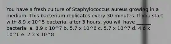 You have a fresh culture of Staphylococcus aureus growing in a medium. This bacterium replicates every 30 minutes. If you start with 8.9 x 10^5 bacteria, after 3 hours, you will have ______ bacteria: a. 8.9 x 10^7 b. 5.7 x 10^6 c. 5.7 x 10^7 d. 4.6 x 10^6 e. 2.3 x 10^8