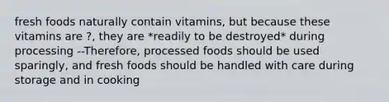 fresh foods naturally contain vitamins, but because these vitamins are ?, they are *readily to be destroyed* during processing --Therefore, processed foods should be used sparingly, and fresh foods should be handled with care during storage and in cooking