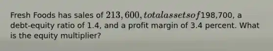 Fresh Foods has sales of 213,600, total assets of198,700, a debt-equity ratio of 1.4, and a profit margin of 3.4 percent. What is the equity multiplier?