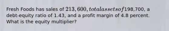 Fresh Foods has sales of 213,600, total assets of198,700, a debt-equity ratio of 1.43, and a profit margin of 4.8 percent. What is the equity multiplier?