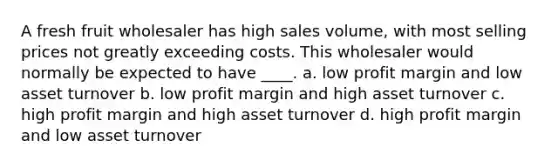 A fresh fruit wholesaler has high sales volume, with most selling prices not greatly exceeding costs. This wholesaler would normally be expected to have ____. a. low profit margin and low asset turnover b. low profit margin and high asset turnover c. high profit margin and high asset turnover d. high profit margin and low asset turnover