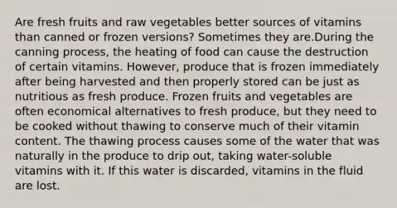 Are fresh fruits and raw vegetables better sources of vitamins than canned or frozen versions? Sometimes they are.During the canning process, the heating of food can cause the destruction of certain vitamins. However, produce that is frozen immediately after being harvested and then properly stored can be just as nutritious as fresh produce. Frozen fruits and vegetables are often economical alternatives to fresh produce, but they need to be cooked without thawing to conserve much of their vitamin content. The thawing process causes some of the water that was naturally in the produce to drip out, taking water-soluble vitamins with it. If this water is discarded, vitamins in the fluid are lost.