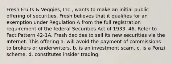 Fresh Fruits & Veggies, Inc., wants to make an initial public offering of securities. Fresh believes that it qualifies for an exemption under Regulation A from the full registration requirement of the federal Securities Act of 1933. 46. Refer to Fact Pattern 42-1A. Fresh decides to sell its new securities via the Internet. This offering a. will avoid the payment of commissions to brokers or underwriters. b. is an investment scam. c. is a Ponzi scheme. d. constitutes insider trading.