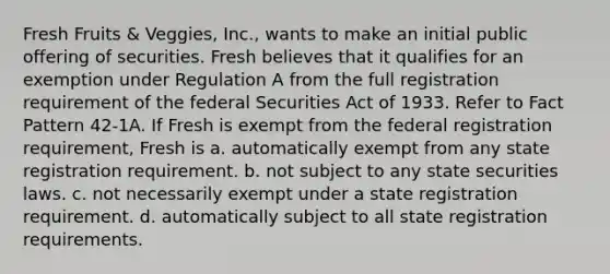 Fresh Fruits & Veggies, Inc., wants to make an initial public offering of securities. Fresh believes that it qualifies for an exemption under Regulation A from the full registration requirement of the federal Securities Act of 1933. Refer to Fact Pattern 42-1A. If Fresh is exempt from the federal registration requirement, Fresh is a. automatically exempt from any state registration requirement. b. not subject to any state securities laws. c. not necessarily exempt under a state registration requirement. d. automatically subject to all state registration requirements.