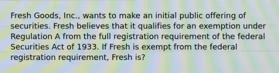 Fresh Goods, Inc., wants to make an initial public offering of securities. Fresh believes that it qualifies for an exemption under Regulation A from the full registration requirement of the federal Securities Act of 1933. If Fresh is exempt from the federal registration requirement, Fresh is?