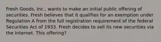 Fresh Goods, Inc., wants to make an initial public offering of securities. Fresh believes that it qualifies for an exemption under Regulation A from the full registration requirement of the federal Securities Act of 1933. Fresh decides to sell its new securities via the Internet. This offering?