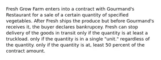 Fresh Grow Farm enters into a contract with Gourmand's Restaurant for a sale of a certain quantity of specified vegetables. After Fresh ships the produce but before Gourmand's receives it, the buyer declares bankrupcey. Fresh can stop delivery of the goods in transit only if the quantity is at least a truckload. only if the quantity is in a single "unit." regardless of the quantity. only if the quantity is at, least 50 percent of the contract amount.