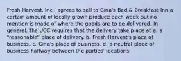 Fresh Harvest, Inc., agrees to sell to Gina's Bed & Breakfast Inn a certain amount of locally grown produce each week but no mention is made of where the goods are to be delivered. In general, the UCC requires that the delivery take place at a. a "reasonable" place of delivery. b. Fresh Harvest's place of business. c. Gina's place of business. d. a neutral place of business halfway between the parties' locations.