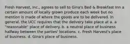 Fresh Harvest, Inc., agrees to sell to Gina's Bed & Breakfast Inn a certain amount of locally grown produce each week but no mention is made of where the goods are to be delivered. In general, the UCC requires that the delivery take place at a. a "reasonable" place of delivery. b. a neutral place of business halfway between the parties' locations. c. Fresh Harvest's place of business. d. Gina's place of business.