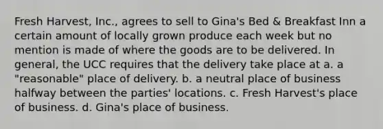 Fresh Harvest, Inc., agrees to sell to Gina's Bed & Breakfast Inn a certain amount of locally grown produce each week but no mention is made of where the goods are to be delivered. In general, the UCC requires that the delivery take place at a. a "reasonable" place of delivery. b. a neutral place of business halfway between the parties' locations. c. Fresh Harvest's place of business. d. Gina's place of business.