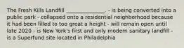 The Fresh Kills Landfill _______________. - is being converted into a public park - collapsed onto a residential neighborhood because it had been filled to too great a height - will remain open until late 2020 - is New York's first and only modern sanitary landfill - is a Superfund site located in Philadelphia