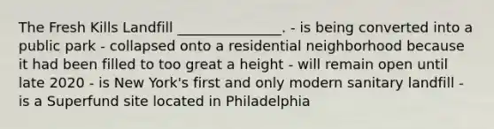 The Fresh Kills Landfill _______________. - is being converted into a public park - collapsed onto a residential neighborhood because it had been filled to too great a height - will remain open until late 2020 - is New York's first and only modern sanitary landfill - is a Superfund site located in Philadelphia