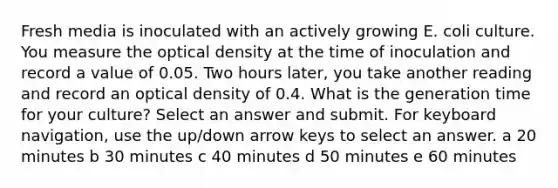 Fresh media is inoculated with an actively growing E. coli culture. You measure the optical density at the time of inoculation and record a value of 0.05. Two hours later, you take another reading and record an optical density of 0.4. What is the generation time for your culture? Select an answer and submit. For keyboard navigation, use the up/down arrow keys to select an answer. a 20 minutes b 30 minutes c 40 minutes d 50 minutes e 60 minutes