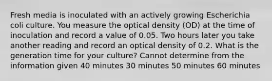 Fresh media is inoculated with an actively growing Escherichia coli culture. You measure the optical density (OD) at the time of inoculation and record a value of 0.05. Two hours later you take another reading and record an optical density of 0.2. What is the generation time for your culture? Cannot determine from the information given 40 minutes 30 minutes 50 minutes 60 minutes