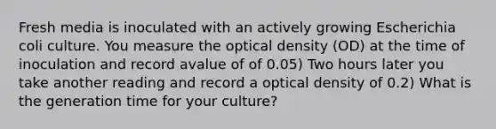 Fresh media is inoculated with an actively growing Escherichia coli culture. You measure the optical density (OD) at the time of inoculation and record avalue of of 0.05) Two hours later you take another reading and record a optical density of 0.2) What is the generation time for your culture?