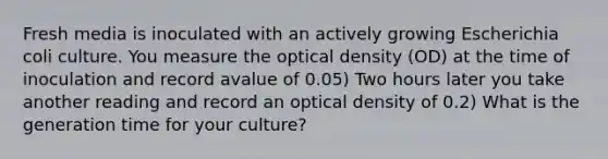 Fresh media is inoculated with an actively growing Escherichia coli culture. You measure the optical density (OD) at the time of inoculation and record avalue of 0.05) Two hours later you take another reading and record an optical density of 0.2) What is the generation time for your culture?