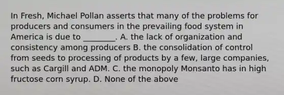 In Fresh, Michael Pollan asserts that many of the problems for producers and consumers in the prevailing food system in America is due to ________. A. the lack of organization and consistency among producers B. the consolidation of control from seeds to processing of products by a few, large companies, such as Cargill and ADM. C. the monopoly Monsanto has in high fructose corn syrup. D. None of the above