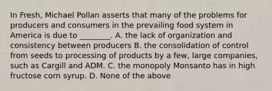 In Fresh, Michael Pollan asserts that many of the problems for producers and consumers in the prevailing food system in America is due to ________. A. the lack of organization and consistency between producers B. the consolidation of control from seeds to processing of products by a few, large companies, such as Cargill and ADM. C. the monopoly Monsanto has in high fructose corn syrup. D. None of the above