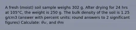 A fresh (moist) soil sample weighs 302 g. After drying for 24 hrs at 105°C, the weight is 250 g. The bulk density of the soil is 1.25 g/cm3 (answer with percent units; round answers to 2 <a href='https://www.questionai.com/knowledge/kFFoNy5xk3-significant-figures' class='anchor-knowledge'>significant figures</a>) Calculate: 𝜃𝑣, and 𝜃𝑚