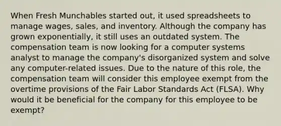 When Fresh Munchables started out, it used spreadsheets to manage wages, sales, and inventory. Although the company has grown exponentially, it still uses an outdated system. The compensation team is now looking for a computer systems analyst to manage the company's disorganized system and solve any computer-related issues. Due to the nature of this role, the compensation team will consider this employee exempt from the overtime provisions of the Fair Labor Standards Act (FLSA). Why would it be beneficial for the company for this employee to be exempt?