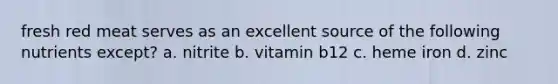 fresh red meat serves as an excellent source of the following nutrients except? a. nitrite b. vitamin b12 c. heme iron d. zinc