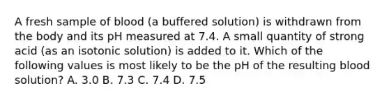 A fresh sample of blood (a buffered solution) is withdrawn from the body and its pH measured at 7.4. A small quantity of strong acid (as an isotonic solution) is added to it. Which of the following values is most likely to be the pH of the resulting blood solution? A. 3.0 B. 7.3 C. 7.4 D. 7.5