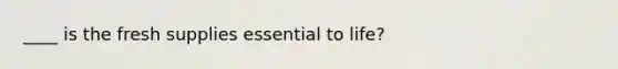 ____ is the fresh supplies essential to life?