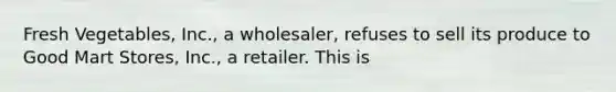 Fresh Vegetables, Inc., a wholesaler, refuses to sell its produce to Good Mart Stores, Inc., a retailer. This is
