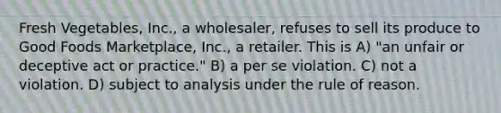 Fresh Vegetables, Inc., a wholesaler, refuses to sell its produce to Good Foods Marketplace, Inc., a retailer. This is​ A) ​"an unfair or deceptive act or practice." B) ​a per se violation. C) ​not a violation. D) ​subject to analysis under the rule of reason.