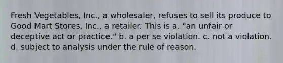 Fresh Vegetables, Inc., a wholesaler, refuses to sell its produce to Good Mart Stores, Inc., a retailer. This is a. "an unfair or deceptive act or practice." b. a per se violation. c. not a violation. d. subject to analysis under the rule of reason.