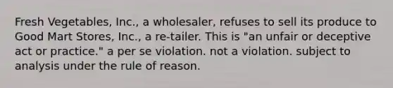 Fresh Vegetables, Inc., a wholesaler, refuses to sell its produce to Good Mart Stores, Inc., a re-tailer. This is​ ​"an unfair or deceptive act or practice." ​a per se violation. ​not a violation. ​subject to analysis under the rule of reason.