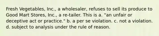 Fresh Vegetables, Inc., a wholesaler, refuses to sell its produce to Good Mart Stores, Inc., a re-tailer. This is​ a. ​"an unfair or deceptive act or practice." b. ​a per se violation. c. ​not a violation. d. ​subject to analysis under the rule of reason.