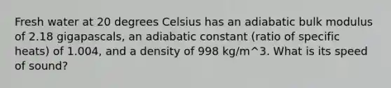 Fresh water at 20 degrees Celsius has an adiabatic bulk modulus of 2.18 gigapascals, an adiabatic constant (ratio of specific heats) of 1.004, and a density of 998 kg/m^3. What is its speed of sound?