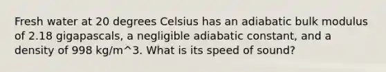 Fresh water at 20 degrees Celsius has an adiabatic bulk modulus of 2.18 gigapascals, a negligible adiabatic constant, and a density of 998 kg/m^3. What is its speed of sound?