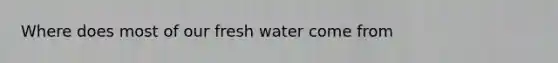 Where does most of our fresh water come from