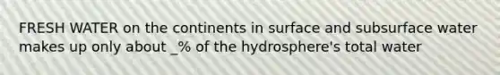 FRESH WATER on the continents in surface and subsurface water makes up only about _% of the hydrosphere's total water